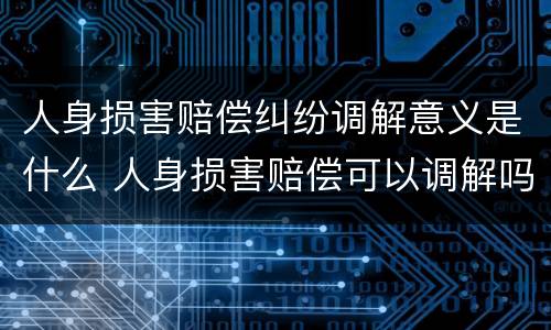 人身损害赔偿纠纷调解意义是什么 人身损害赔偿可以调解吗