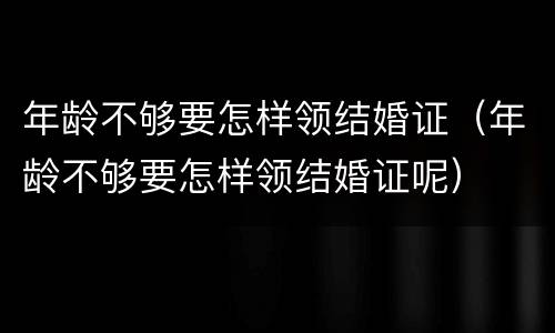 年龄不够要怎样领结婚证（年龄不够要怎样领结婚证呢）