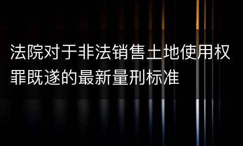 法院对于非法销售土地使用权罪既遂的最新量刑标准