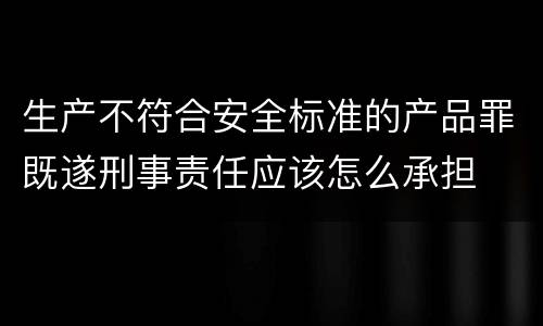 生产不符合安全标准的产品罪既遂刑事责任应该怎么承担
