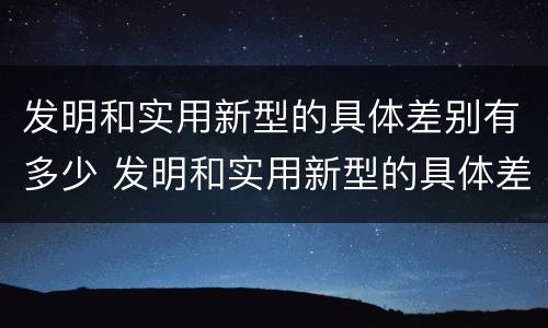发明和实用新型的具体差别有多少 发明和实用新型的具体差别有多少个