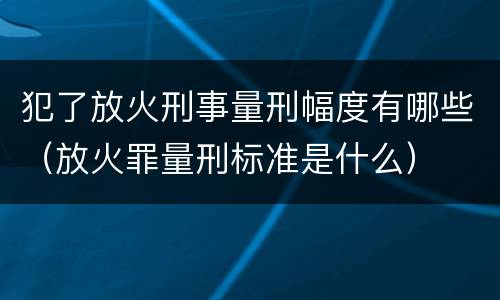 犯了放火刑事量刑幅度有哪些（放火罪量刑标准是什么）