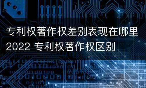 专利权著作权差别表现在哪里2022 专利权著作权区别