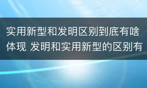 实用新型和发明区别到底有啥体现 发明和实用新型的区别有