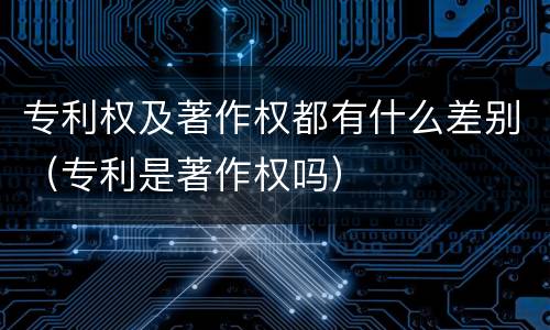 专利权及著作权都有什么差别（专利是著作权吗）