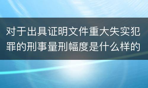 对于出具证明文件重大失实犯罪的刑事量刑幅度是什么样的