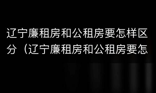 辽宁廉租房和公租房要怎样区分（辽宁廉租房和公租房要怎样区分呢）