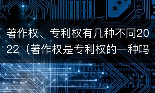 著作权、专利权有几种不同2022（著作权是专利权的一种吗）
