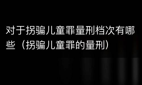 对于拐骗儿童罪量刑档次有哪些（拐骗儿童罪的量刑）