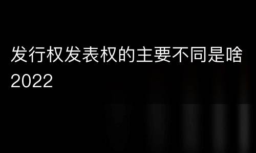 发行权发表权的主要不同是啥2022