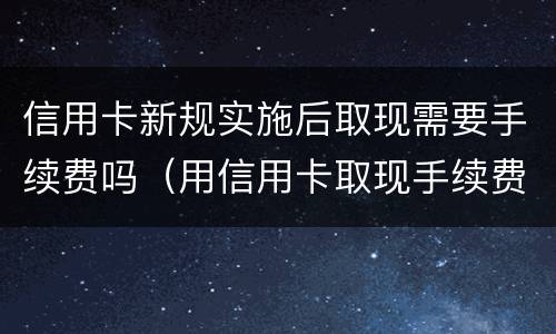 信用卡新规实施后取现需要手续费吗（用信用卡取现手续费是多少?）