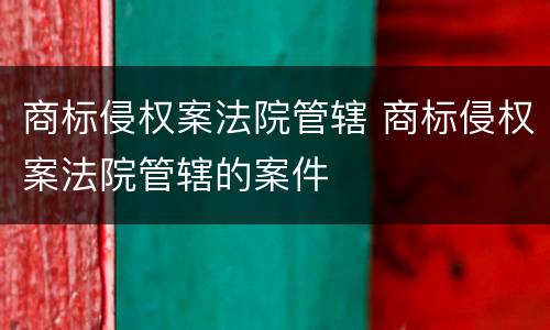 商标侵权案法院管辖 商标侵权案法院管辖的案件