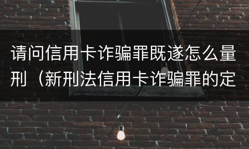 请问信用卡诈骗罪既遂怎么量刑（新刑法信用卡诈骗罪的定罪标准?）
