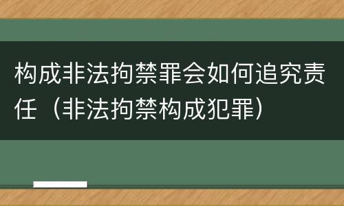 构成非法拘禁罪会如何追究责任（非法拘禁构成犯罪）