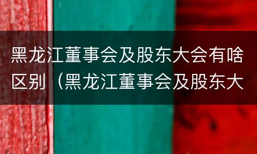 黑龙江董事会及股东大会有啥区别（黑龙江董事会及股东大会有啥区别呢）