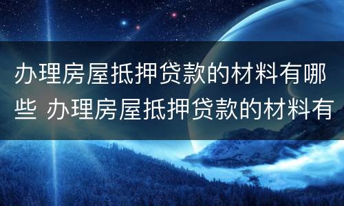 办理房屋抵押贷款的材料有哪些 办理房屋抵押贷款的材料有哪些内容
