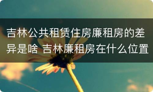 吉林公共租赁住房廉租房的差异是啥 吉林廉租房在什么位置