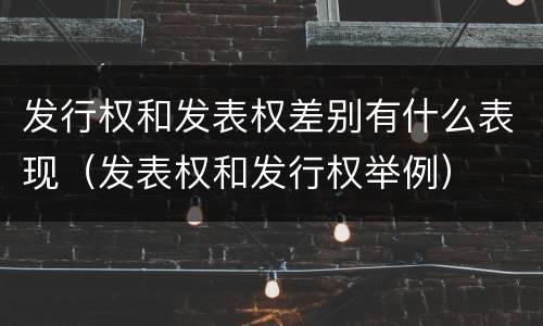 发行权和发表权差别有什么表现（发表权和发行权举例）