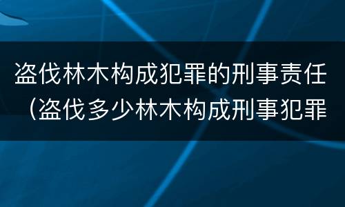 盗伐林木构成犯罪的刑事责任（盗伐多少林木构成刑事犯罪）