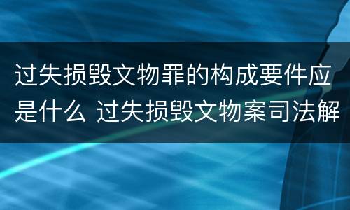 过失损毁文物罪的构成要件应是什么 过失损毁文物案司法解释