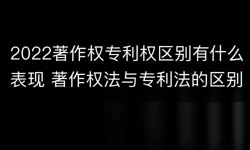 2022著作权专利权区别有什么表现 著作权法与专利法的区别