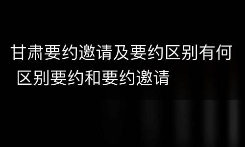 甘肃要约邀请及要约区别有何 区别要约和要约邀请