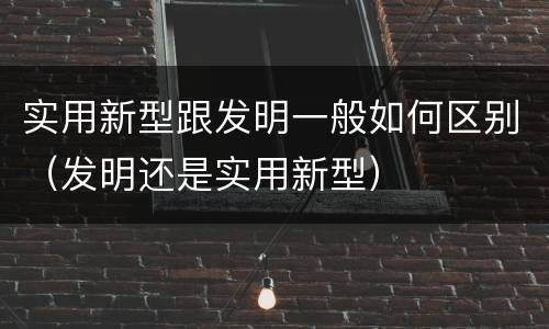 实用新型跟发明一般如何区别（发明还是实用新型）