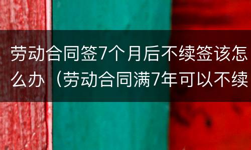 劳动合同签7个月后不续签该怎么办（劳动合同满7年可以不续签吗?）