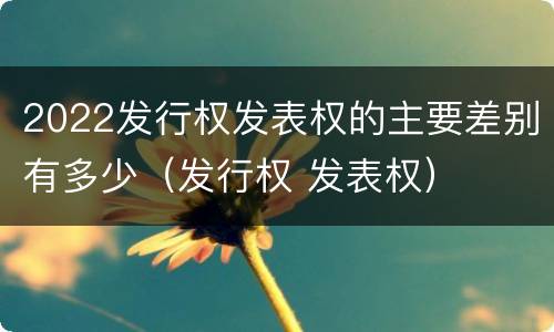 2022发行权发表权的主要差别有多少（发行权 发表权）