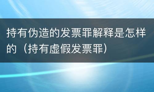 持有伪造的发票罪解释是怎样的（持有虚假发票罪）