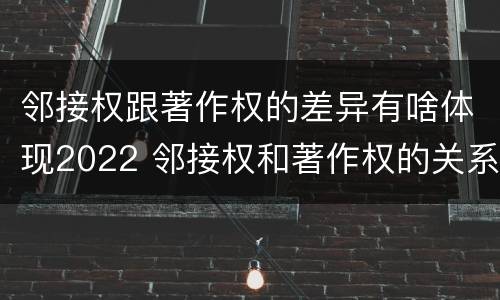 邻接权跟著作权的差异有啥体现2022 邻接权和著作权的关系是什么
