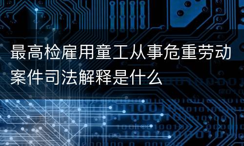 最高检雇用童工从事危重劳动案件司法解释是什么