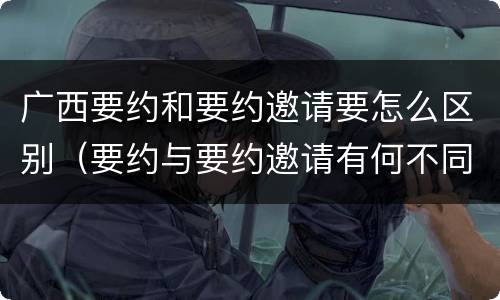 广西要约和要约邀请要怎么区别（要约与要约邀请有何不同）