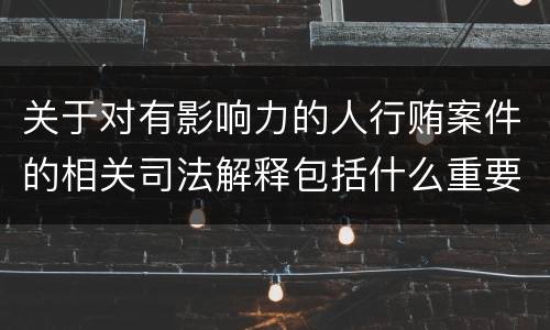 关于对有影响力的人行贿案件的相关司法解释包括什么重要内容