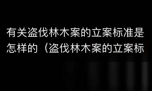 有关盗伐林木案的立案标准是怎样的（盗伐林木案的立案标准及定罪与量刑）