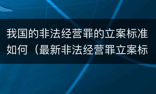我国的非法经营罪的立案标准如何（最新非法经营罪立案标准以及量刑标准是什么?）