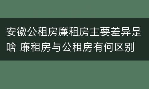 安徽公租房廉租房主要差异是啥 廉租房与公租房有何区别