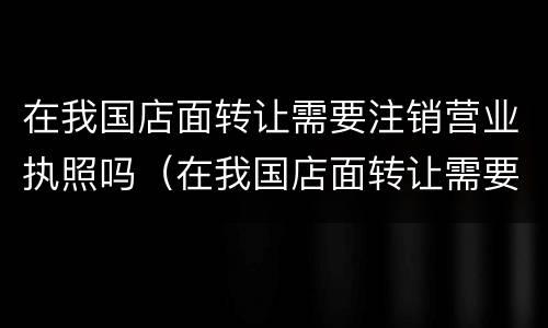 在我国店面转让需要注销营业执照吗（在我国店面转让需要注销营业执照吗）