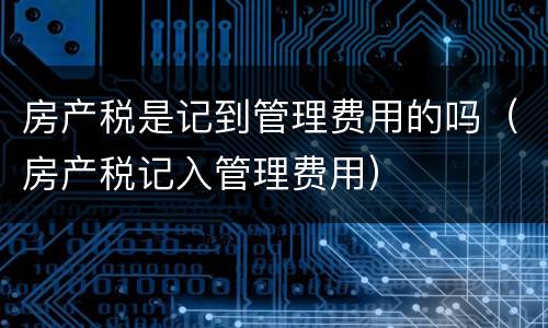 房产税是记到管理费用的吗（房产税记入管理费用）