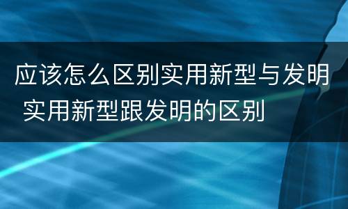 应该怎么区别实用新型与发明 实用新型跟发明的区别