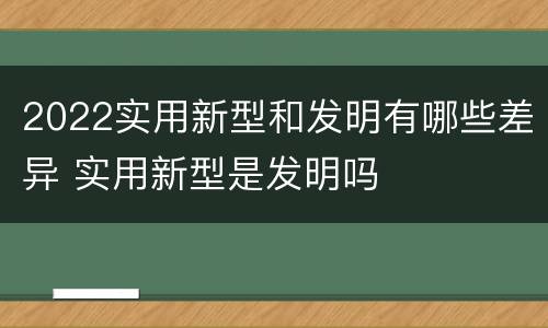 2022实用新型和发明有哪些差异 实用新型是发明吗