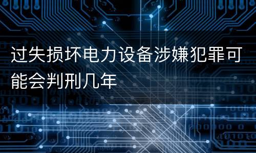 过失损坏电力设备涉嫌犯罪可能会判刑几年