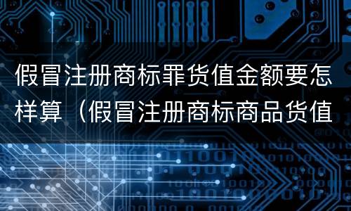 假冒注册商标罪货值金额要怎样算（假冒注册商标商品货值金额的认定）