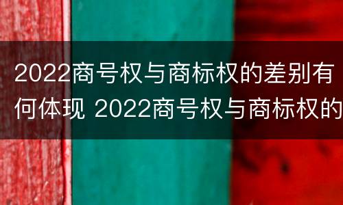 2022商号权与商标权的差别有何体现 2022商号权与商标权的差别有何体现呢