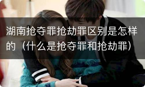 湖南抢夺罪抢劫罪区别是怎样的（什么是抢夺罪和抢劫罪）