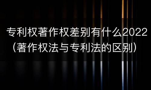 专利权著作权差别有什么2022（著作权法与专利法的区别）