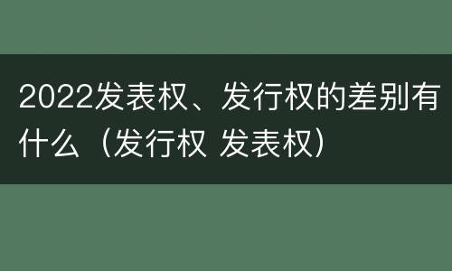 2022发表权、发行权的差别有什么（发行权 发表权）