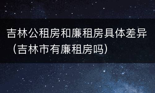 吉林公租房和廉租房具体差异（吉林市有廉租房吗）