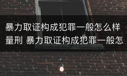 暴力取证构成犯罪一般怎么样量刑 暴力取证构成犯罪一般怎么样量刑的
