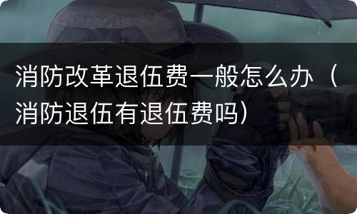 消防改革退伍费一般怎么办（消防退伍有退伍费吗）